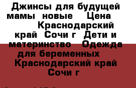 Джинсы для будущей мамы (новые) › Цена ­ 1 400 - Краснодарский край, Сочи г. Дети и материнство » Одежда для беременных   . Краснодарский край,Сочи г.